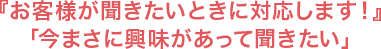 『お客様が聞きたいときに対応します！』「今まさに興味があって聞きたい」